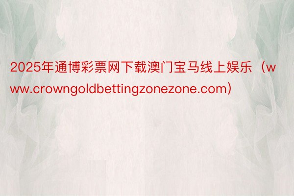 2025年通博彩票网下载澳门宝马线上娱乐（www.crowngoldbettingzonezone.com）