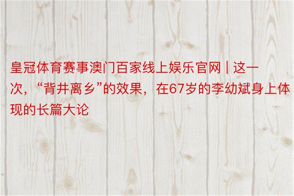皇冠体育赛事澳门百家线上娱乐官网 | 这一次，“背井离乡”的效果，在67岁的李幼斌身上体现的长篇大论