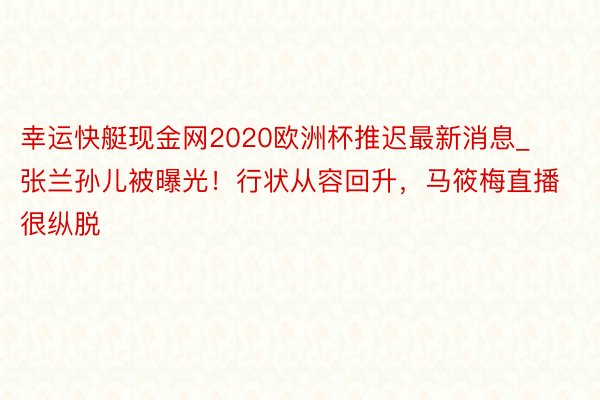 幸运快艇现金网2020欧洲杯推迟最新消息_张兰孙儿被曝光！行状从容回升，马筱梅直播很纵脱