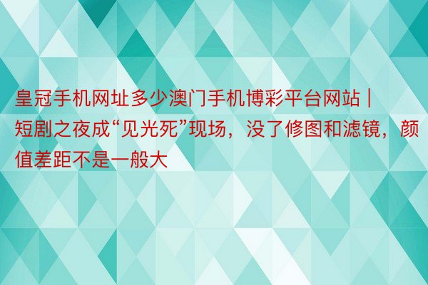 皇冠手机网址多少澳门手机博彩平台网站 | 短剧之夜成“见光死”现场，没了修图和滤镜，颜值差距不是一般
