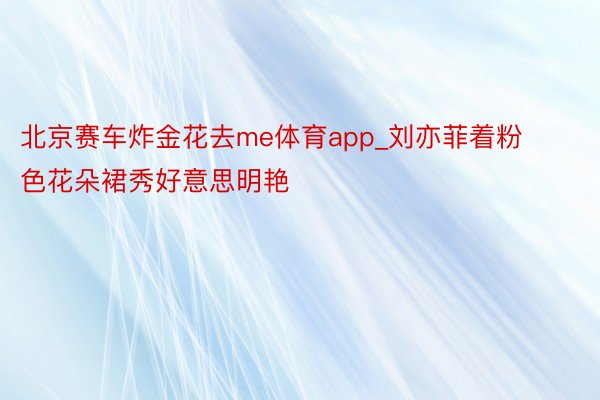 北京赛车炸金花去me体育app_刘亦菲着粉色花朵裙秀好意思明艳