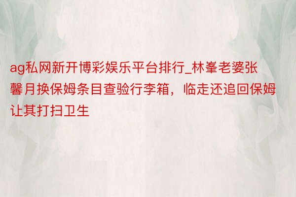 ag私网新开博彩娱乐平台排行_林峯老婆张馨月换保姆条目查验行李箱，临走还追回保姆让其打扫卫生
