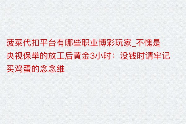 菠菜代扣平台有哪些职业博彩玩家_不愧是央视保举的放工后黄金3小时：没钱时请牢记买鸡蛋的念念维